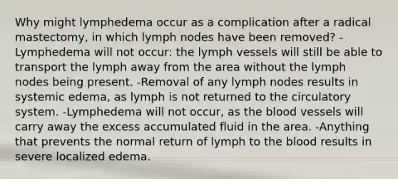 Why might lymphedema occur as a complication after a radical mastectomy, in which lymph nodes have been removed? -Lymphedema will not occur: the lymph vessels will still be able to transport the lymph away from the area without the lymph nodes being present. -Removal of any lymph nodes results in systemic edema, as lymph is not returned to the circulatory system. -Lymphedema will not occur, as <a href='https://www.questionai.com/knowledge/k7oXMfj7lk-the-blood' class='anchor-knowledge'>the blood</a> vessels will carry away the excess accumulated fluid in the area. -Anything that prevents the normal return of lymph to the blood results in severe localized edema.