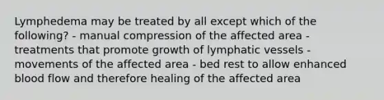 Lymphedema may be treated by all except which of the following? - manual compression of the affected area - treatments that promote growth of <a href='https://www.questionai.com/knowledge/ki6sUebkzn-lymphatic-vessels' class='anchor-knowledge'>lymphatic vessels</a> - movements of the affected area - bed rest to allow enhanced blood flow and therefore healing of the affected area