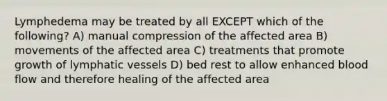 Lymphedema may be treated by all EXCEPT which of the following? A) manual compression of the affected area B) movements of the affected area C) treatments that promote growth of lymphatic vessels D) bed rest to allow enhanced blood flow and therefore healing of the affected area