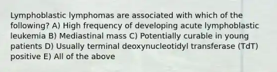 Lymphoblastic lymphomas are associated with which of the following? A) High frequency of developing acute lymphoblastic leukemia B) Mediastinal mass C) Potentially curable in young patients D) Usually terminal deoxynucleotidyl transferase (TdT) positive E) All of the above