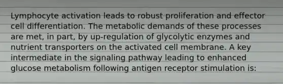 Lymphocyte activation leads to robust proliferation and effector cell differentiation. The metabolic demands of these processes are met, in part, by up-regulation of glycolytic enzymes and nutrient transporters on the activated cell membrane. A key intermediate in the signaling pathway leading to enhanced glucose metabolism following antigen receptor stimulation is: