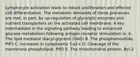 Lymphocyte activation leads to robust proliferation and effector cell differentiation. The metabolic demands of these processes are met, in part, by up-regulation of glycolytic enzymes and nutrient transporters on the activated cell membrane. A key intermediate in the signaling pathway leading to enhanced glucose metabolism following antigen receptor stimulation is: A. The lipid mediator diacyl-glycerol (DAG) B. The phosphoinositide, PIP3 C. Increases in cytoplasmic Ca2+ D. Cleavage of the membrane phospholipid, PIP2 E. The mitochondrial protein, Bcl-2