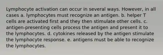 Lymphocyte activation can occur in several ways. However, in all cases a. lymphocytes must recognize an antigen. b. helper T cells are activated first and they then stimulate other cells. c. antigen-presenting cells process the antigen and present it to the lymphocytes. d. cytokines released by the antigen stimulate the lymphocyte response. e. antigens must be able to recognize the lymphocytes.