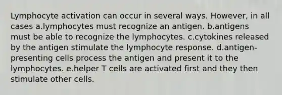 Lymphocyte activation can occur in several ways. However, in all cases a.lymphocytes must recognize an antigen. b.antigens must be able to recognize the lymphocytes. c.cytokines released by the antigen stimulate the lymphocyte response. d.antigen-presenting cells process the antigen and present it to the lymphocytes. e.helper T cells are activated first and they then stimulate other cells.