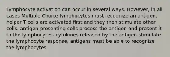 Lymphocyte activation can occur in several ways. However, in all cases Multiple Choice lymphocytes must recognize an antigen. helper T cells are activated first and they then stimulate other cells. antigen-presenting cells process the antigen and present it to the lymphocytes. cytokines released by the antigen stimulate the lymphocyte response. antigens must be able to recognize the lymphocytes.