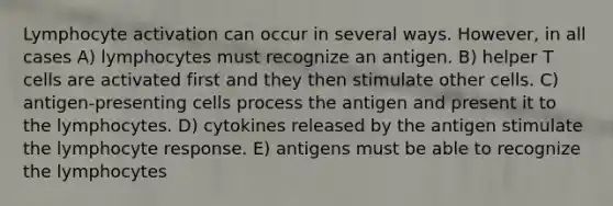 Lymphocyte activation can occur in several ways. However, in all cases A) lymphocytes must recognize an antigen. B) helper T cells are activated first and they then stimulate other cells. C) antigen-presenting cells process the antigen and present it to the lymphocytes. D) cytokines released by the antigen stimulate the lymphocyte response. E) antigens must be able to recognize the lymphocytes