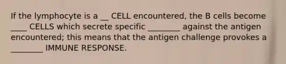 If the lymphocyte is a __ CELL encountered, the B cells become ____ CELLS which secrete specific ________ against the antigen encountered; this means that the antigen challenge provokes a ________ IMMUNE RESPONSE.