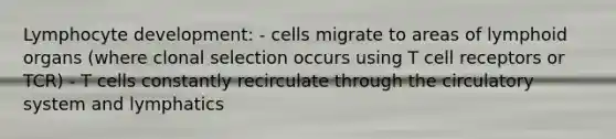 Lymphocyte development: - cells migrate to areas of lymphoid organs (where clonal selection occurs using T cell receptors or TCR) - T cells constantly recirculate through the circulatory system and lymphatics