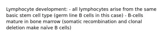 Lymphocyte development: - all lymphocytes arise from the same basic stem cell type (germ line B cells in this case) - B-cells mature in bone marrow (somatic recombination and clonal deletion make naïve B cells)