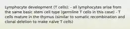 Lymphocyte development (T cells): - all lymphocytes arise from the same basic stem cell type (germline T cells in this case) - T cells mature in the thymus (similar to somatic recombination and clonal deletion to make naïve T cells)