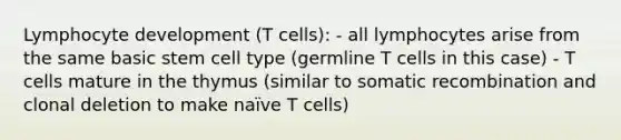 Lymphocyte development (T cells): - all lymphocytes arise from the same basic stem cell type (germline T cells in this case) - T cells mature in the thymus (similar to somatic recombination and clonal deletion to make naïve T cells)