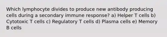 Which lymphocyte divides to produce new antibody producing cells during a secondary immune response? a) Helper T cells b) Cytotoxic T cells c) Regulatory T cells d) Plasma cells e) Memory B cells