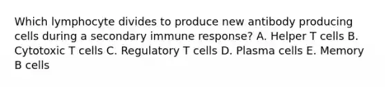 Which lymphocyte divides to produce new antibody producing cells during a secondary immune response? A. Helper T cells B. Cytotoxic T cells C. Regulatory T cells D. Plasma cells E. Memory B cells