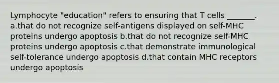 Lymphocyte "education" refers to ensuring that T cells _______. a.that do not recognize self-antigens displayed on self-MHC proteins undergo apoptosis b.that do not recognize self-MHC proteins undergo apoptosis c.that demonstrate immunological self-tolerance undergo apoptosis d.that contain MHC receptors undergo apoptosis