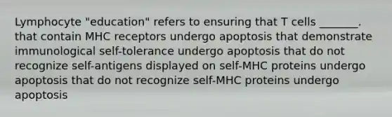 Lymphocyte "education" refers to ensuring that T cells _______. that contain MHC receptors undergo apoptosis that demonstrate immunological self-tolerance undergo apoptosis that do not recognize self-antigens displayed on self-MHC proteins undergo apoptosis that do not recognize self-MHC proteins undergo apoptosis