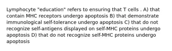 Lymphocyte "education" refers to ensuring that T cells . A) that contain MHC receptors undergo apoptosis B) that demonstrate immunological self-tolerance undergo apoptosis C) that do not recognize self-antigens displayed on self-MHC proteins undergo apoptosis D) that do not recognize self-MHC proteins undergo apoptosis