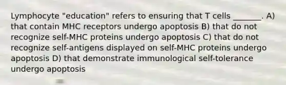 Lymphocyte "education" refers to ensuring that T cells _______. A) that contain MHC receptors undergo apoptosis B) that do not recognize self-MHC proteins undergo apoptosis C) that do not recognize self-antigens displayed on self-MHC proteins undergo apoptosis D) that demonstrate immunological self-tolerance undergo apoptosis