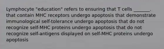 Lymphocyte "education" refers to ensuring that T cells _______. that contain MHC receptors undergo apoptosis that demonstrate immunological self-tolerance undergo apoptosis that do not recognize self-MHC proteins undergo apoptosis that do not recognize self-antigens displayed on self-MHC proteins undergo apoptosis