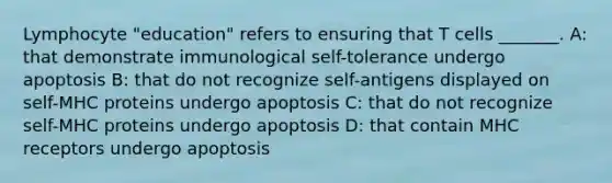 Lymphocyte "education" refers to ensuring that T cells _______. A: that demonstrate immunological self-tolerance undergo apoptosis B: that do not recognize self-antigens displayed on self-MHC proteins undergo apoptosis C: that do not recognize self-MHC proteins undergo apoptosis D: that contain MHC receptors undergo apoptosis