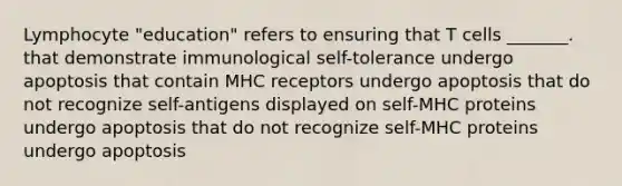 Lymphocyte "education" refers to ensuring that T cells _______. that demonstrate immunological self-tolerance undergo apoptosis that contain MHC receptors undergo apoptosis that do not recognize self-antigens displayed on self-MHC proteins undergo apoptosis that do not recognize self-MHC proteins undergo apoptosis