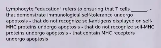 Lymphocyte "education" refers to ensuring that T cells _______. - that demonstrate immunological self-tolerance undergo apoptosis - that do not recognize self-antigens displayed on self-MHC proteins undergo apoptosis - that do not recognize self-MHC proteins undergo apoptosis - that contain MHC receptors undergo apoptosis