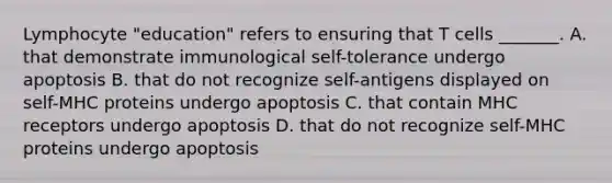 Lymphocyte "education" refers to ensuring that T cells _______. A. that demonstrate immunological self-tolerance undergo apoptosis B. that do not recognize self-antigens displayed on self-MHC proteins undergo apoptosis C. that contain MHC receptors undergo apoptosis D. that do not recognize self-MHC proteins undergo apoptosis