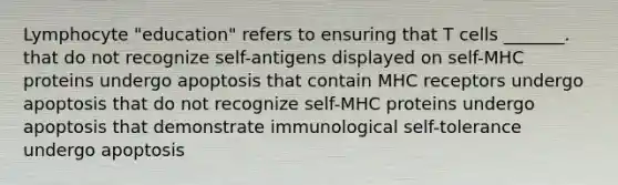 Lymphocyte "education" refers to ensuring that T cells _______. that do not recognize self-antigens displayed on self-MHC proteins undergo apoptosis that contain MHC receptors undergo apoptosis that do not recognize self-MHC proteins undergo apoptosis that demonstrate immunological self-tolerance undergo apoptosis