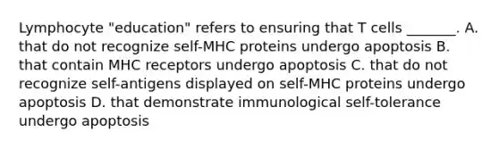 Lymphocyte "education" refers to ensuring that T cells _______. A. that do not recognize self-MHC proteins undergo apoptosis B. that contain MHC receptors undergo apoptosis C. that do not recognize self-antigens displayed on self-MHC proteins undergo apoptosis D. that demonstrate immunological self-tolerance undergo apoptosis