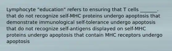 Lymphocyte "education" refers to ensuring that T cells _______. that do not recognize self-MHC proteins undergo apoptosis that demonstrate immunological self-tolerance undergo apoptosis that do not recognize self-antigens displayed on self-MHC proteins undergo apoptosis that contain MHC receptors undergo apoptosis