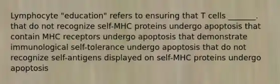 Lymphocyte "education" refers to ensuring that T cells _______. that do not recognize self-MHC proteins undergo apoptosis that contain MHC receptors undergo apoptosis that demonstrate immunological self-tolerance undergo apoptosis that do not recognize self-antigens displayed on self-MHC proteins undergo apoptosis