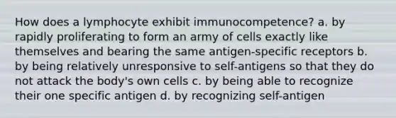 How does a lymphocyte exhibit immunocompetence? a. by rapidly proliferating to form an army of cells exactly like themselves and bearing the same antigen-specific receptors b. by being relatively unresponsive to self-antigens so that they do not attack the body's own cells c. by being able to recognize their one specific antigen d. by recognizing self-antigen