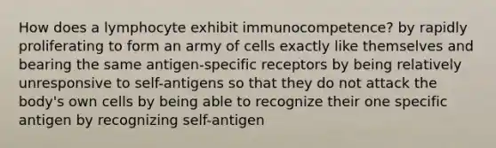 How does a lymphocyte exhibit immunocompetence? by rapidly proliferating to form an army of cells exactly like themselves and bearing the same antigen-specific receptors by being relatively unresponsive to self-antigens so that they do not attack the body's own cells by being able to recognize their one specific antigen by recognizing self-antigen