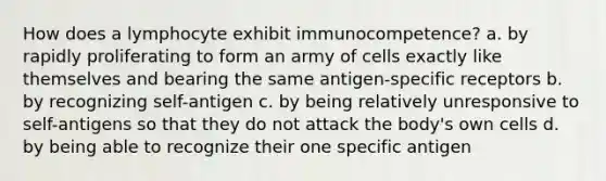 How does a lymphocyte exhibit immunocompetence? a. by rapidly proliferating to form an army of cells exactly like themselves and bearing the same antigen-specific receptors b. by recognizing self-antigen c. by being relatively unresponsive to self-antigens so that they do not attack the body's own cells d. by being able to recognize their one specific antigen