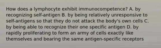 How does a lymphocyte exhibit immunocompetence? A. by recognizing self-antigen B. by being relatively unresponsive to self-antigens so that they do not attack the body's own cells C. by being able to recognize their one specific antigen D. by rapidly proliferating to form an army of cells exactly like themselves and bearing the same antigen-specific receptors