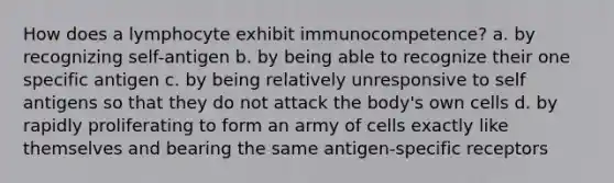 How does a lymphocyte exhibit immunocompetence? a. by recognizing self-antigen b. by being able to recognize their one specific antigen c. by being relatively unresponsive to self antigens so that they do not attack the body's own cells d. by rapidly proliferating to form an army of cells exactly like themselves and bearing the same antigen-specific receptors