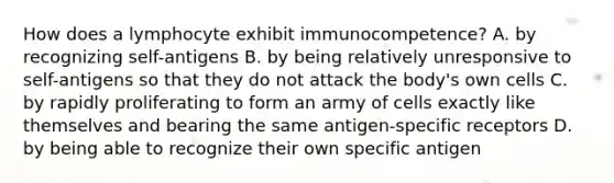 How does a lymphocyte exhibit immunocompetence? A. by recognizing self-antigens B. by being relatively unresponsive to self-antigens so that they do not attack the body's own cells C. by rapidly proliferating to form an army of cells exactly like themselves and bearing the same antigen-specific receptors D. by being able to recognize their own specific antigen