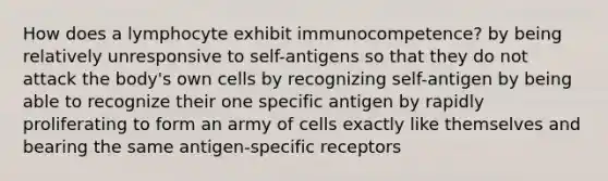 How does a lymphocyte exhibit immunocompetence? by being relatively unresponsive to self-antigens so that they do not attack the body's own cells by recognizing self-antigen by being able to recognize their one specific antigen by rapidly proliferating to form an army of cells exactly like themselves and bearing the same antigen-specific receptors