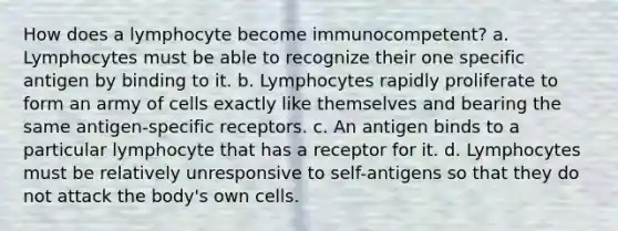 How does a lymphocyte become immunocompetent? a. Lymphocytes must be able to recognize their one specific antigen by binding to it. b. Lymphocytes rapidly proliferate to form an army of cells exactly like themselves and bearing the same antigen-specific receptors. c. An antigen binds to a particular lymphocyte that has a receptor for it. d. Lymphocytes must be relatively unresponsive to self-antigens so that they do not attack the body's own cells.