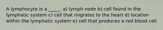 A lymphocyte is a _____. a) lymph node b) cell found in the lymphatic system c) cell that migrates to the heart d) location within the lymphatic system e) cell that produces a red blood cell