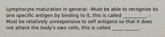 Lymphocyte maturation in general: -Must be able to recognize its one specific antigen by binding to it, this is called __________. -Must be relatively unresponsive to self antigens so that it does not attack the body's own cells, this is called _____ ______.