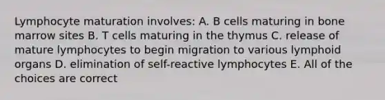 Lymphocyte maturation involves: A. B cells maturing in bone marrow sites B. T cells maturing in the thymus C. release of mature lymphocytes to begin migration to various lymphoid organs D. elimination of self-reactive lymphocytes E. All of the choices are correct