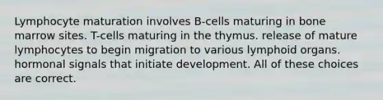 Lymphocyte maturation involves B-cells maturing in bone marrow sites. T-cells maturing in the thymus. release of mature lymphocytes to begin migration to various lymphoid organs. hormonal signals that initiate development. All of these choices are correct.