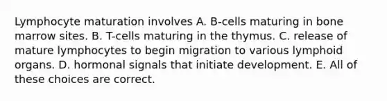 Lymphocyte maturation involves A. B-cells maturing in bone marrow sites. B. T-cells maturing in the thymus. C. release of mature lymphocytes to begin migration to various lymphoid organs. D. hormonal signals that initiate development. E. All of these choices are correct.