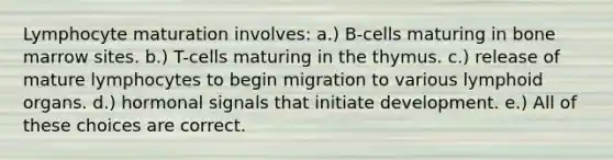 Lymphocyte maturation involves: a.) B-cells maturing in bone marrow sites. b.) T-cells maturing in the thymus. c.) release of mature lymphocytes to begin migration to various lymphoid organs. d.) hormonal signals that initiate development. e.) All of these choices are correct.