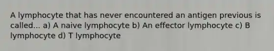 A lymphocyte that has never encountered an antigen previous is called... a) A naive lymphocyte b) An effector lymphocyte c) B lymphocyte d) T lymphocyte