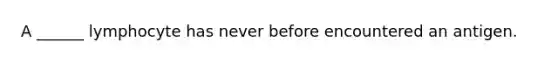 A ______ lymphocyte has never before encountered an antigen.