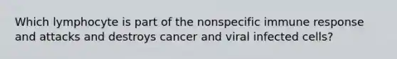 Which lymphocyte is part of the nonspecific immune response and attacks and destroys cancer and viral infected cells?