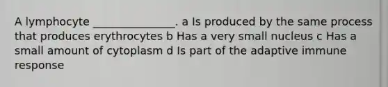 A lymphocyte _______________. a Is produced by the same process that produces erythrocytes b Has a very small nucleus c Has a small amount of cytoplasm d Is part of the adaptive immune response