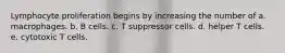 Lymphocyte proliferation begins by increasing the number of a. macrophages. b. B cells. c. T suppressor cells. d. helper T cells. e. cytotoxic T cells.