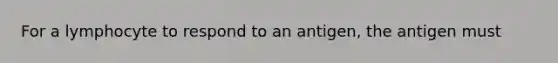 For a lymphocyte to respond to an antigen, the antigen must